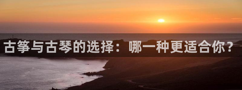 凯发平台敌7O777：古筝与古琴的选择：哪一种更适合你？