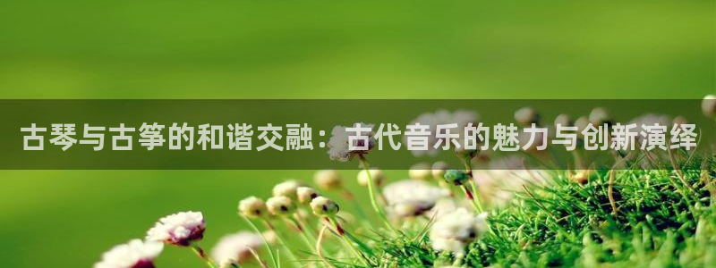 凯发官网入口首页：古琴与古筝的和谐交融：古代音乐的魅力与创新