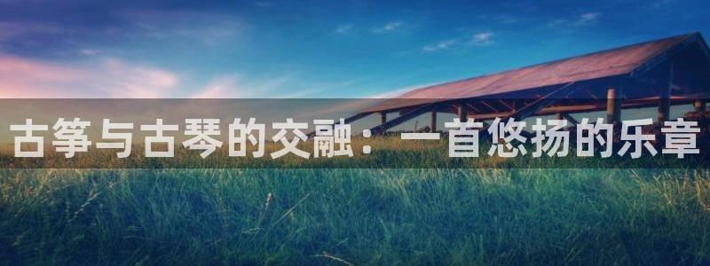 凯发k8娱乐真人旗舰厅客服：古筝与古琴的交融：一首悠扬的乐章