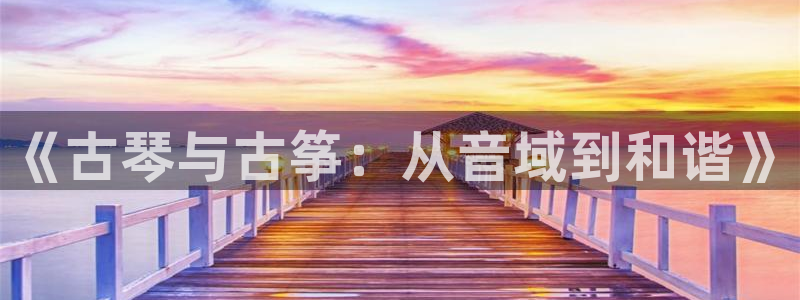 凯发app地址：《古琴与古筝：从音域到和谐》