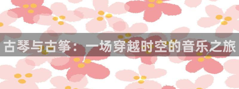 凯发唯一官方网站：古琴与古筝：一场穿越时空的音乐之旅