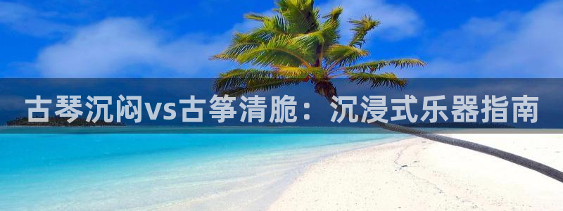 凯发网址登录：古琴沉闷vs古筝清脆：沉浸式乐器指南