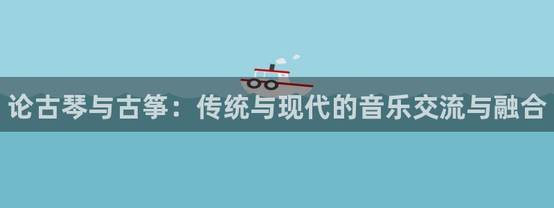 凯发app地址：论古琴与古筝：传统与现代的音乐交流与融合