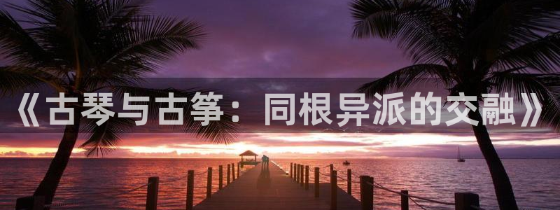 凯发在线平台官方网站：《古琴与古筝：同根异派的交融》