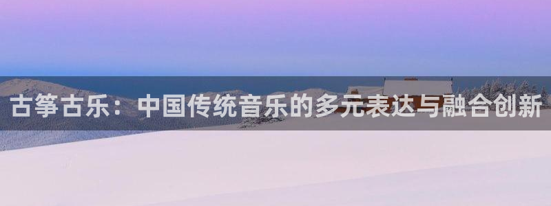 凯发国际亚洲有限公司：古筝古乐：中国传统音乐的多元表达与融合